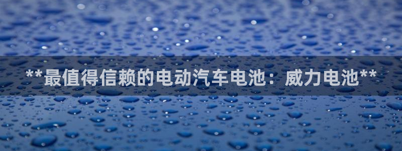 优发国际官网手机版下载：**最值得信赖的电动汽车电池：威力电池**