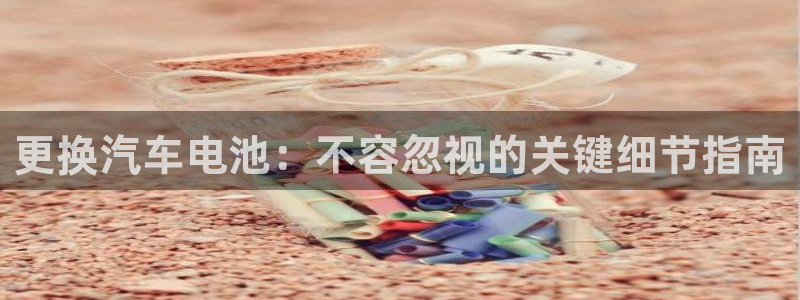 优发国际官网下载手机版：更换汽车电池：不容忽视的关键细节指南